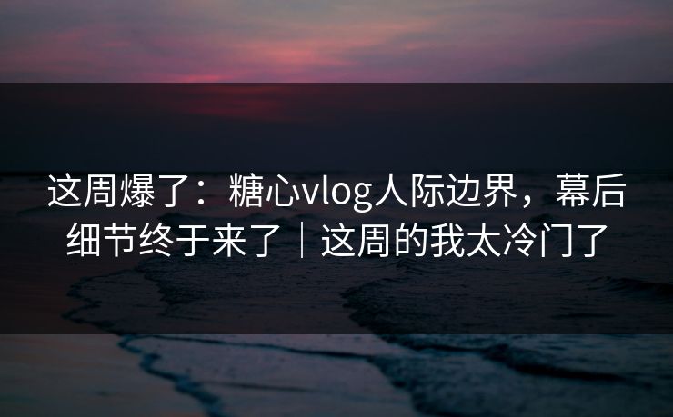这周爆了：糖心vlog人际边界，幕后细节终于来了｜这周的我太冷门了