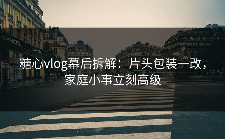 糖心vlog幕后拆解：片头包装一改，家庭小事立刻高级