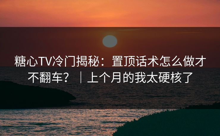 糖心TV冷门揭秘:置顶话术怎么做才不翻车?|上个月的我太硬核了