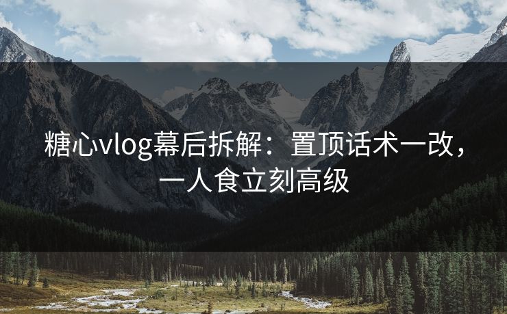糖心vlog幕后拆解:置顶话术一改,一人食立刻高级 糖心vlog幕后拆解:置顶话术一改,一人食立刻高级