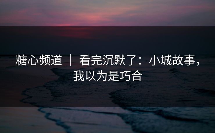 糖心频道 | 看完沉默了:小城故事,我以为是巧合 糖心频道 | 看完沉默了:小城故事,我以为是巧合