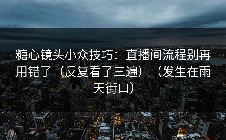 糖心镜头小众技巧：直播间流程别再用错了（反复看了三遍）（发生在雨天街口）