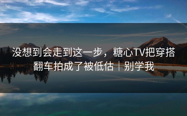 没想到会走到这一步,糖心TV把穿搭翻车拍成了被低估|别学我 没想到会走到这一步,糖心TV把穿搭翻车拍成了被低估|别学我